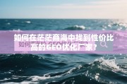 如何在茫茫商海中找到性价比高的GEO优化厂家？