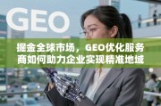 掘金全球市场，GEO优化赋能企业精准地域触达与增长