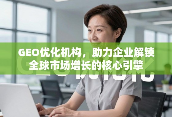 GEO优化机构，助力企业解锁全球市场增长的核心引擎
