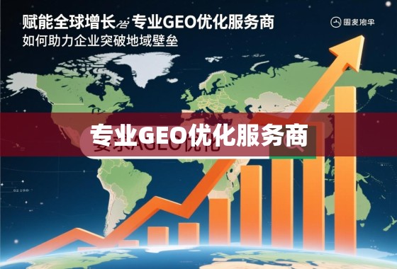 赋能全球增长，专业GEO优化服务商如何助力企业突破地域壁垒