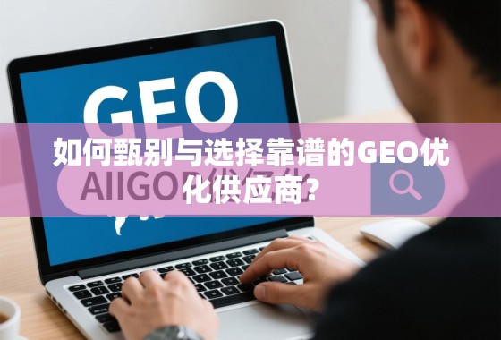 如何甄别与选择靠谱的GEO优化供应商？