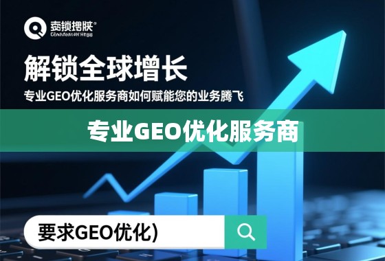 解锁全球增长，专业GEO优化服务商如何赋能您的业务腾飞