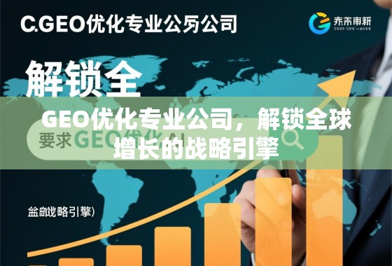 GEO优化专业公司，解锁全球增长的战略引擎