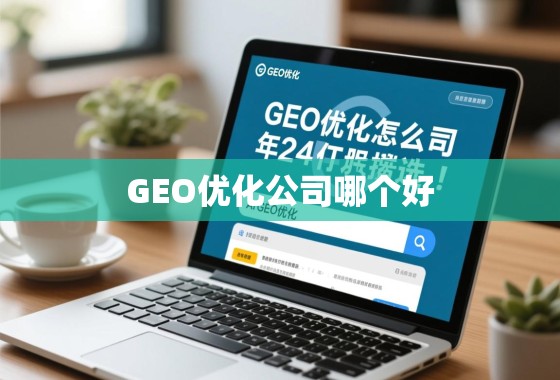 GEO优化公司怎么选？2024年靠谱服务商推荐与避坑指南