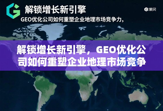 解锁增长新引擎，GEO优化公司如何重塑企业地理市场竞争力