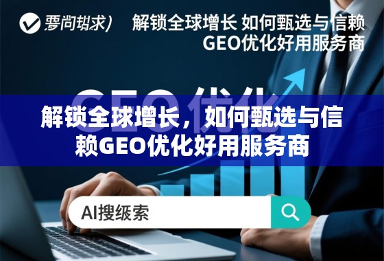 解锁全球增长，如何甄选与信赖GEO优化好用服务商