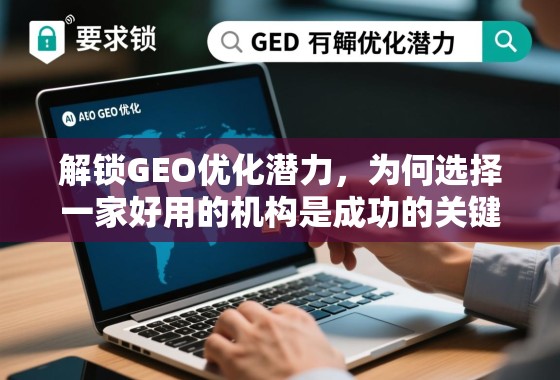 解锁GEO优化潜力，为何选择一家好用的机构是成功的关键