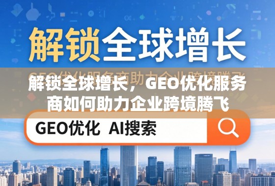解锁全球增长，GEO优化服务商如何助力企业跨境腾飞
