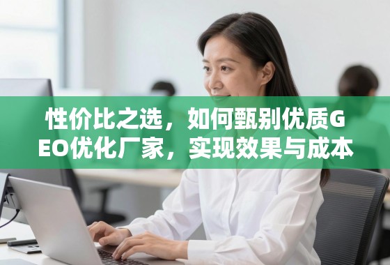 GEO优化厂家甄选,实现效果与成本的性价比平衡 性价比之选,如何甄别优质GEO优化厂家,实现效果与成本的完美平衡