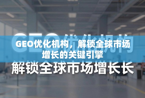GEO优化机构，解锁全球市场增长的关键引擎