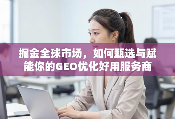 掘金全球市场,如何甄选与赋能你的GEO优化好用服务商 掘金全球市场,如何甄选与赋能你的GEO优化好用服务商