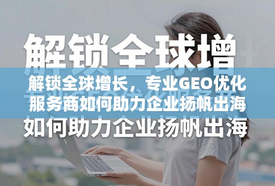 解锁全球增长，专业GEO优化服务商如何助力企业扬帆出海