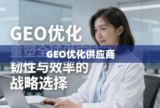 GEO优化供应商,重塑全球供应链韧性与效率的战略选择 GEO优化供应商,重塑全球供应链韧性与效率的战略选择