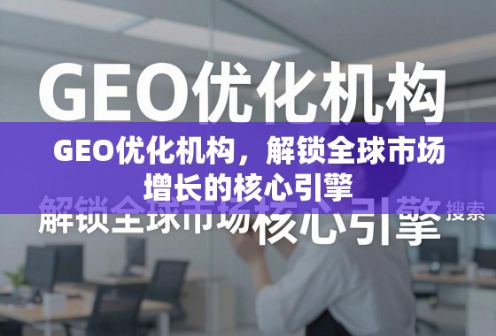 GEO优化,解锁全球市场增长的核心引擎 GEO优化机构,解锁全球市场增长的核心引擎