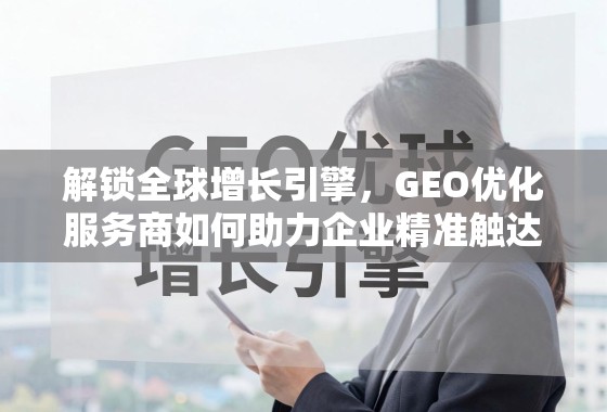 解锁全球增长引擎,GEO优化服务商如何助力企业精准触达国际市场 解锁全球增长引擎,GEO优化服务商如何助力企业精准触达国际市场