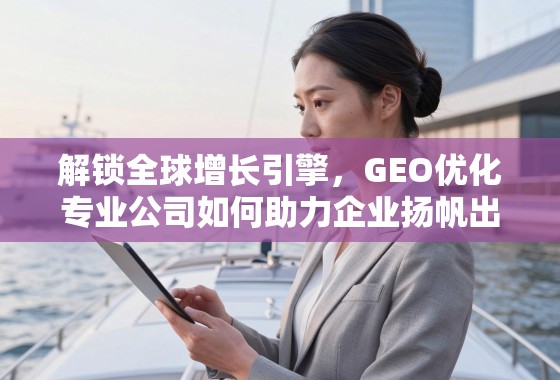 解锁全球增长引擎,GEO优化专业公司如何助力企业扬帆出海 解锁全球增长引擎,GEO优化专业公司如何助力企业扬帆出海