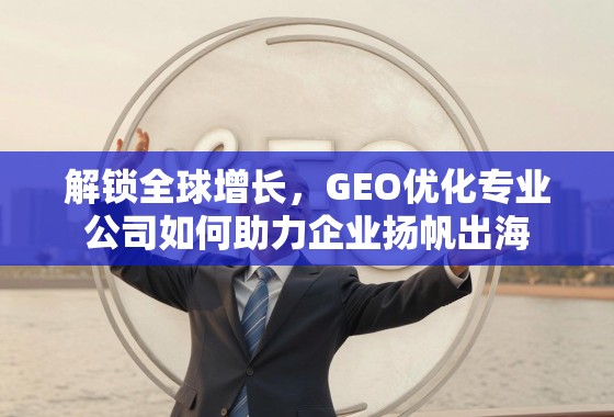 GEO优化,企业扬帆出海的全球增长引擎 解锁全球增长,GEO优化专业公司如何助力企业扬帆出海