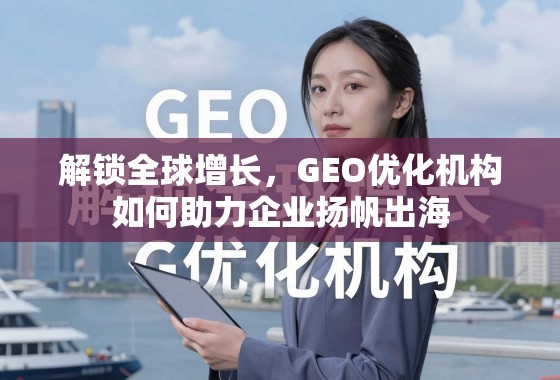 解锁全球增长，GEO优化机构如何助力企业扬帆出海