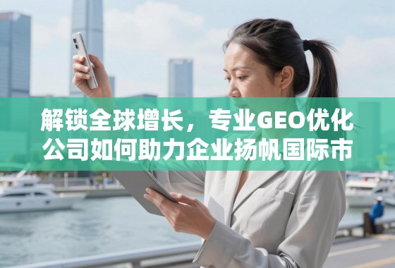 专业GEO优化,解锁全球增长,助力企业扬帆国际市场 解锁全球增长,专业GEO优化公司如何助力企业扬帆国际市场