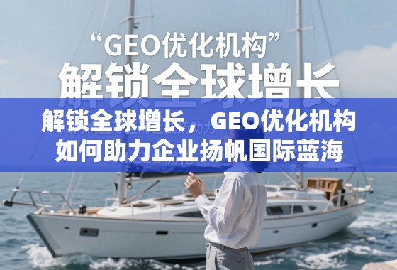 解锁全球增长，GEO优化机构如何助力企业扬帆国际蓝海