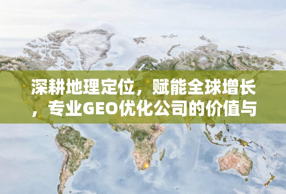 深耕地理定位，赋能全球增长，专业GEO优化公司的价值与实践